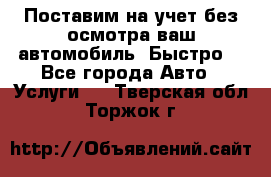 Поставим на учет без осмотра ваш автомобиль. Быстро. - Все города Авто » Услуги   . Тверская обл.,Торжок г.